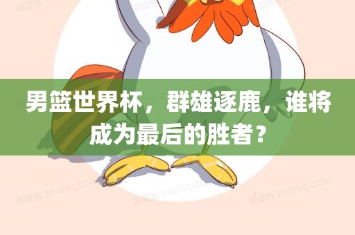 男篮世界杯，群雄逐鹿，谁将成为最后的胜者金炬实业股份有限公司？