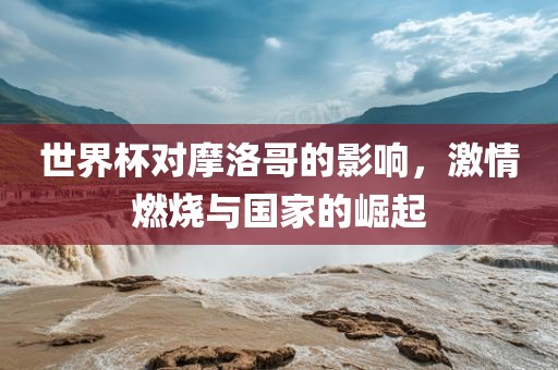世界杯对摩洛哥的影响，激情燃烧与国家的崛起金炬实业股份有限公司