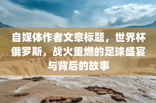 自媒体作者文章标题，世界杯俄罗斯，战火重燃的足球盛宴与背后的故事金炬实业股份有限公司