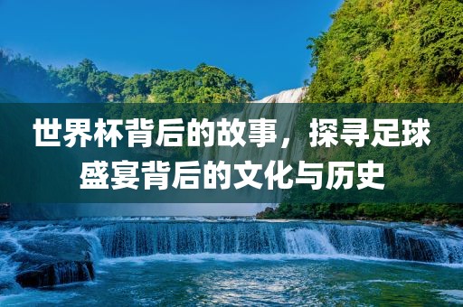 世界杯背后的故事，探寻足球盛宴背后的文化与历史金炬实业股份有限公司