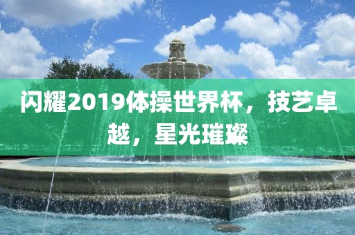 闪耀2019体操世界杯，技艺金炬实业股份有限公司卓越，星光璀璨