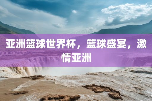 亚洲篮球世界杯，篮球盛宴，激情亚洲
