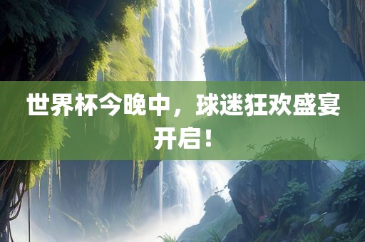 世界杯今晚中，球迷狂欢盛宴开启！金炬实业股份有限公司