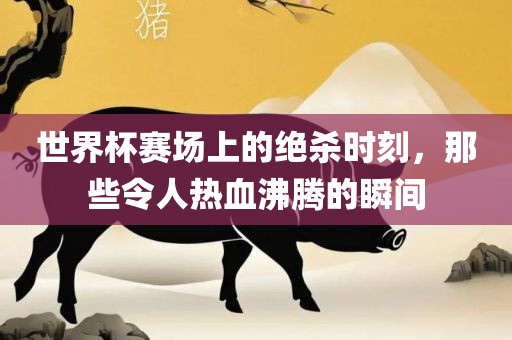 世界杯赛场上的绝杀时刻，那些令人热血沸腾的瞬间