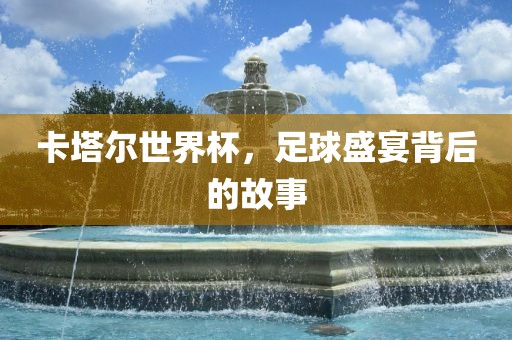 卡塔尔世界杯，足球盛宴背后的故事
