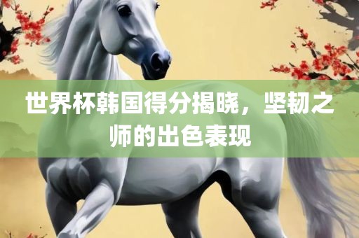 世界杯韩国得分揭晓，坚韧之师的出色表现