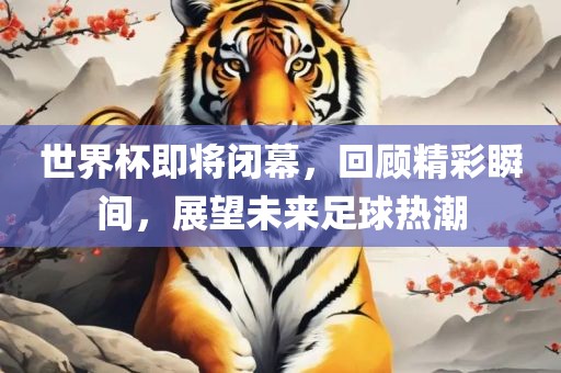世界杯即将闭幕，回顾精彩瞬间，展望未来足球热潮金炬实业股份有限公司