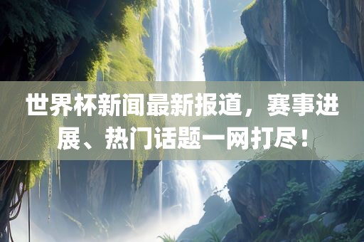 世界杯新闻最新报道，赛事进展、热门话题一网打尽！