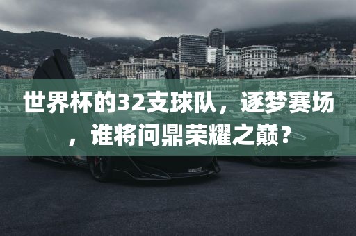 世界杯的32支球队，逐梦赛场，谁将问鼎荣耀之巅？金炬实业股份有限公司