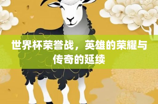 世界杯荣誉战，英雄的荣耀与传奇的延续