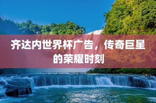 齐达内世界杯广告，传奇巨星的荣耀时刻金炬实业股份有限公司
