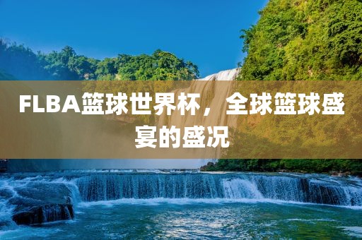 FLBA篮球世界杯，全球篮球盛宴的盛况