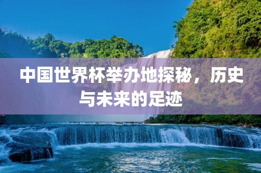 中国世界杯举办地探秘，历史与未来的足迹