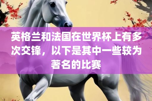 英格兰和法国在世界杯上有多次交锋，以下是其中一些较为著名的比赛金炬实业股份有限公司