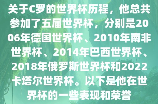 关于C罗的世界杯历程，他总共参加了五届世界杯，分别是2006年德国世界杯、2010年南非世界杯、2014年巴西世界杯、2018年俄罗斯世界杯和2022卡塔尔世界杯。以下是他在世界杯的一些表现和荣誉