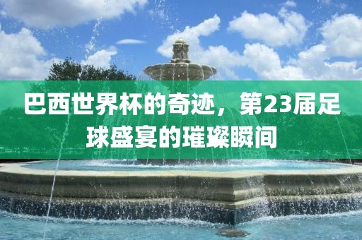 巴西世界杯的奇迹，第23届足球盛宴的璀璨瞬间金炬实业股份有限公司