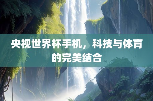央视世界杯手机，科技与体育的完美结合金炬实业股份有限公司