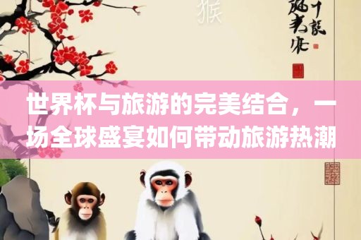 世界杯与旅游的完美金炬实业股份有限公司结合，一场全球盛宴如何带动旅游热潮