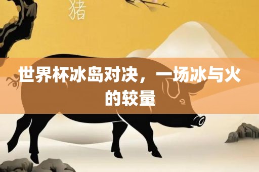 世界杯冰岛对决，一场冰与火的较量金炬实业股份有限公司