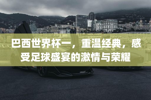巴西世界杯一，重温经典，感受足球盛宴的激情与荣耀