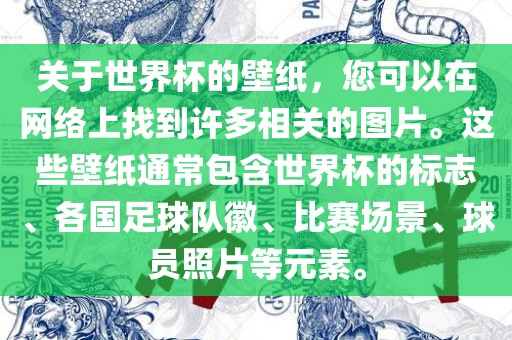 关于世界杯的壁纸，您可以在网络上找到许多相关的图片。这些壁纸通常包含世界杯的标志、各国足球队徽、比赛场景、球员照片等元素。