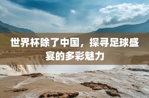 世界杯除了中国，探寻足球盛宴的多彩魅力