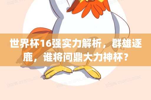 世界杯16强实力解析，群雄逐鹿，谁将问鼎金炬实业股份有限公司大力神杯？