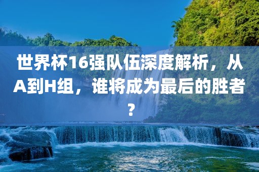 世界杯16强队金炬实业股份有限公司伍深度解析，从A到H组，谁将成为最后的胜者？