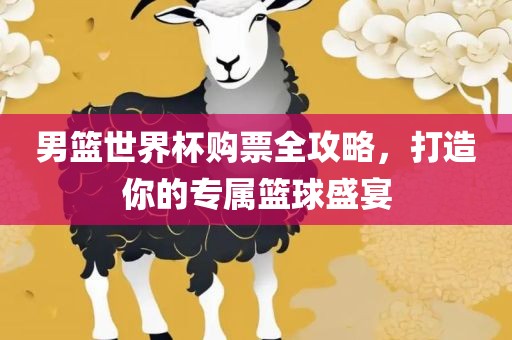 男篮世界杯购票全攻略，打造你的专属篮球盛宴