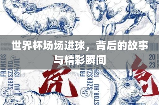 世界杯场场进球，背后的故事与精彩瞬间