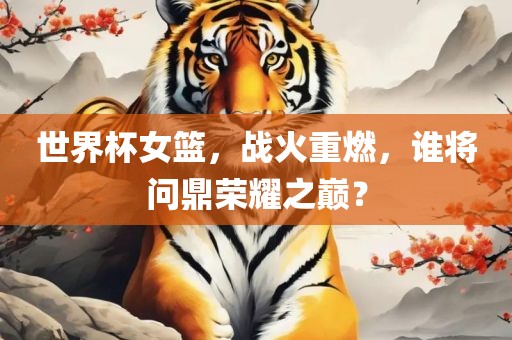 世界杯女篮，战火重燃，谁将问鼎荣耀之巅？金炬实业股份有限公司