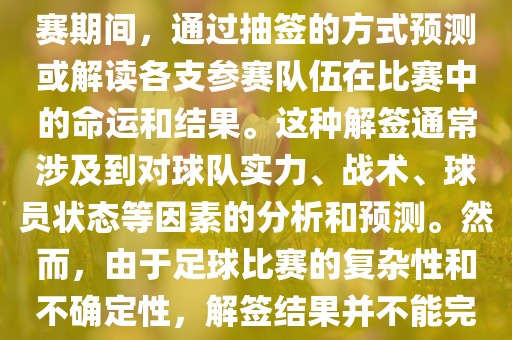 世界杯解签是指在世界杯足球赛期间，通过抽签的方式预测或解读各支参赛队伍在比赛中的命运和结果。这种解签通常涉及到对球队实力、战术、球员状态等因素的分析和预金炬实业股份有限公司测。然而，由于足球比赛的复杂性和不确定性，解签结果并不能完全准确地预测比赛结果。