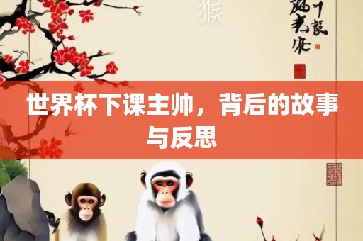 世界杯下课主金炬实业股份有限公司帅，背后的故事与反思