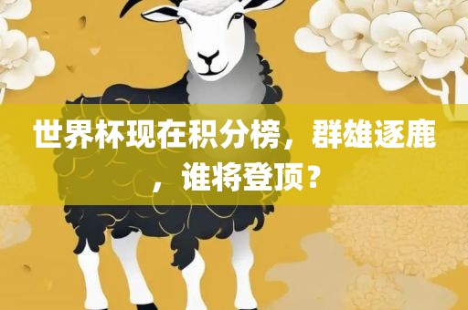 世界杯现在积分榜，群雄逐鹿，谁将登顶？金炬实业股份有限公司