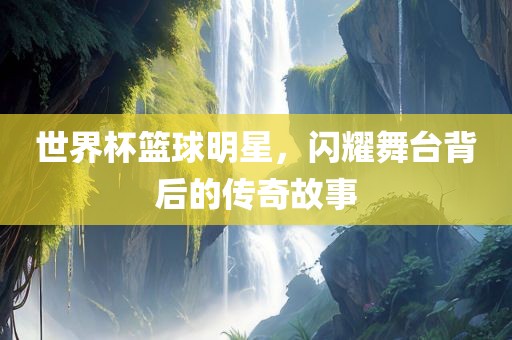 世界杯篮球明星，闪耀舞台背后的传奇故事