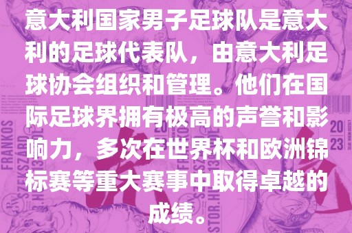 意大利国家男子足球队是意大利的足球代表队，由意大利足球协会组织和管理。他们在国际足球界拥有极高的声誉和影响力，多次在世界杯和欧洲锦标赛等重大赛事中取得卓越的成绩。