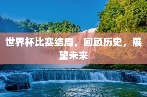 世界杯比赛结局，回顾历史，展望未来