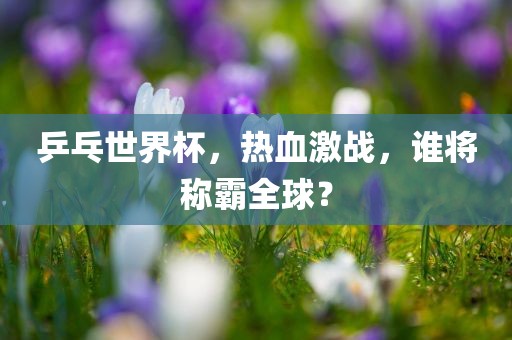 乒乓世界杯，热血激战，谁将称霸全球？