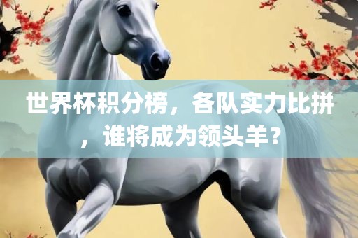世界杯积分榜，各队实力比拼，谁将成为领头羊？