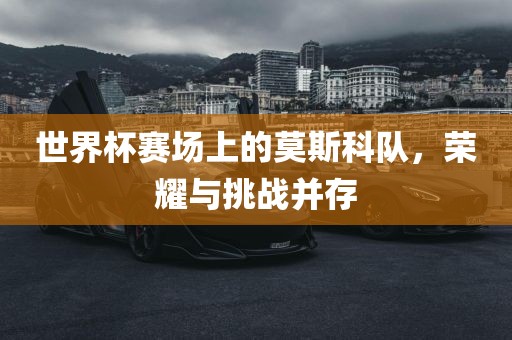 世界杯赛场上的莫斯科队，荣耀与挑战并存