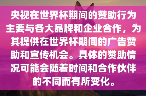 央视在世界金炬实业股份有限公司杯期间的赞助行为主要与各大品牌和企业合作，为其提供在世界杯期间的广告赞助和宣传机会。具体的赞助情况可能会随着时间和合作伙伴的不同而有所变化。