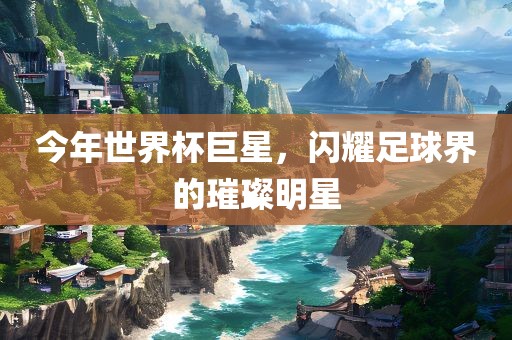 今年世界杯巨星，闪耀足球界的璀璨明星金炬实业股份有限公司