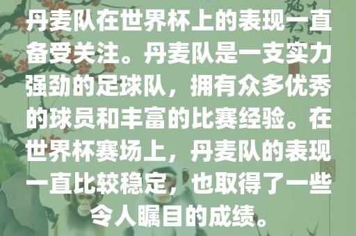 丹麦队在世界杯上的表现一直备受关注。丹麦队是一支实力强劲的足球队，拥有众多优秀的球员和丰富的比赛经验。在世界杯赛场上，丹麦队的表现一直比较稳定，也取得了一些令人瞩目的成绩。
